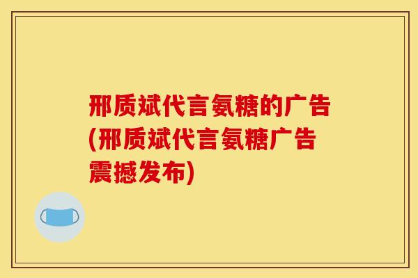 邢质斌代言氨糖的广告(邢质斌代言氨糖广告震撼发布)