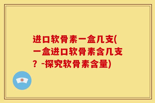 进口软骨素一盒几支(一盒进口软骨素含几支？-探究软骨素含量)