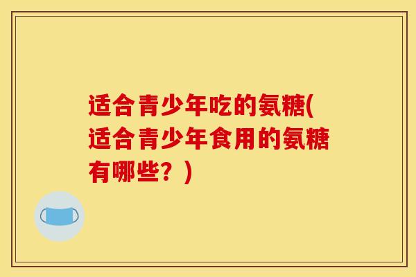 适合青少年吃的氨糖(适合青少年食用的氨糖有哪些？)