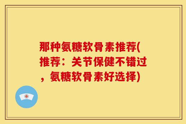 那种氨糖软骨素推荐(推荐：关节保健不错过，氨糖软骨素好选择)