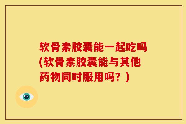 软骨素胶囊能一起吃吗(软骨素胶囊能与其他药物同时服用吗？)