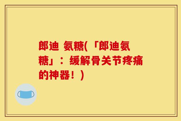 郎迪 氨糖(「郎迪氨糖」：缓解骨关节疼痛的神器！)