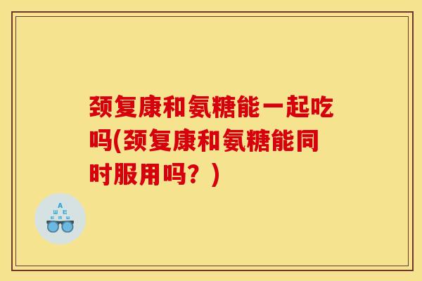 颈复康和氨糖能一起吃吗(颈复康和氨糖能同时服用吗？)