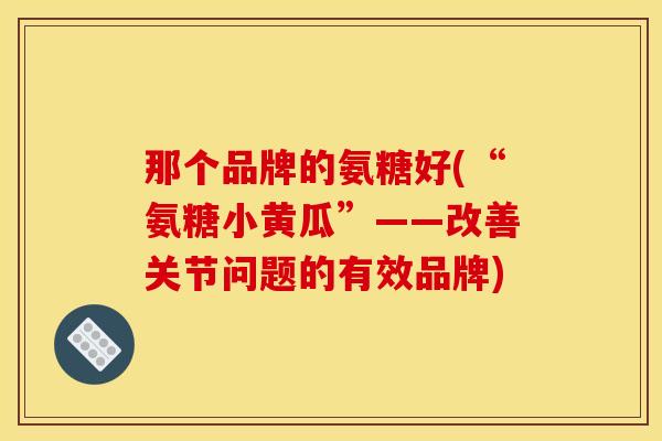 那个品牌的氨糖好(“氨糖小黄瓜”——改善关节问题的有效品牌)