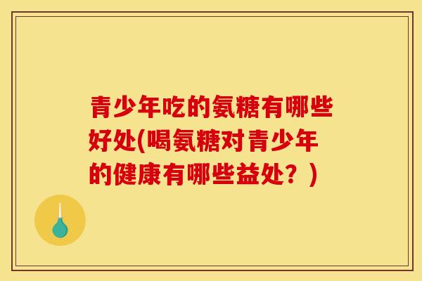 青少年吃的氨糖有哪些好处(喝氨糖对青少年的健康有哪些益处？)