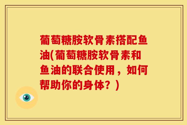 葡萄糖胺软骨素搭配鱼油(葡萄糖胺软骨素和鱼油的联合使用，如何帮助你的身体？)
