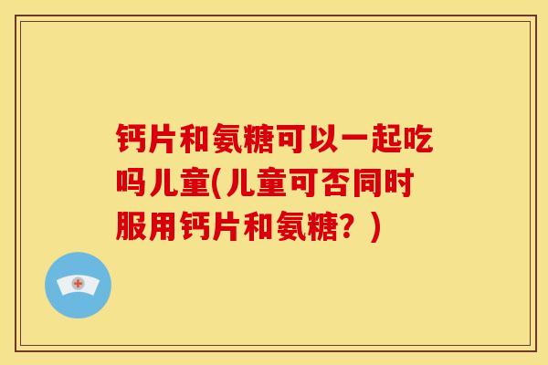 钙片和氨糖可以一起吃吗儿童(儿童可否同时服用钙片和氨糖？)