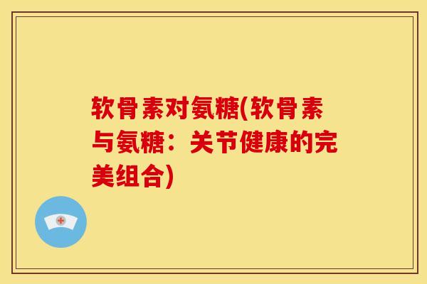 软骨素对氨糖(软骨素与氨糖：关节健康的完美组合)