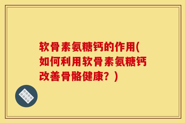 软骨素氨糖钙的作用(如何利用软骨素氨糖钙改善骨骼健康？)