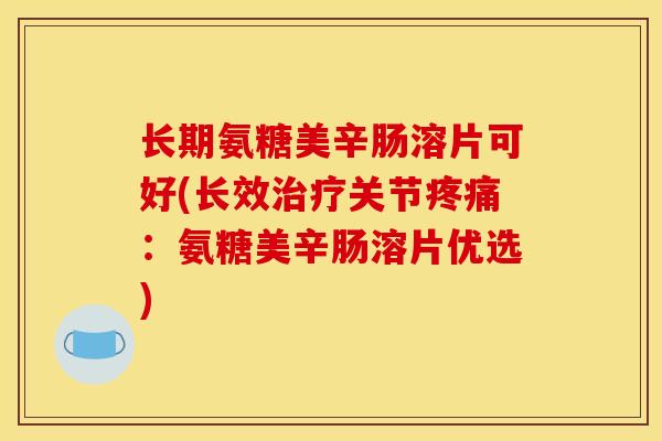 长期氨糖美辛肠溶片可好(长效治疗关节疼痛：氨糖美辛肠溶片优选)