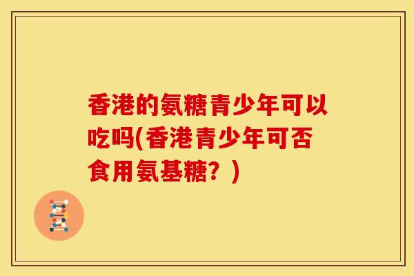 香港的氨糖青少年可以吃吗(香港青少年可否食用氨基糖？)