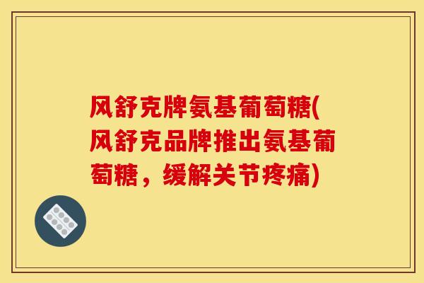风舒克牌氨基葡萄糖(风舒克品牌推出氨基葡萄糖，缓解关节疼痛)