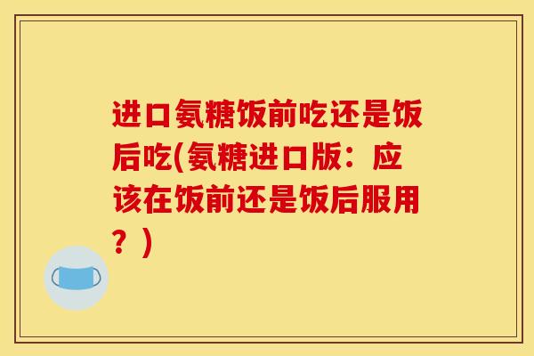 进口氨糖饭前吃还是饭后吃(氨糖进口版：应该在饭前还是饭后服用？)