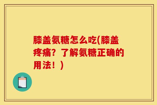 膝盖氨糖怎么吃(膝盖疼痛？了解氨糖正确的用法！)