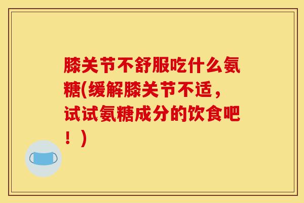 膝关节不舒服吃什么氨糖(缓解膝关节不适，试试氨糖成分的饮食吧！)