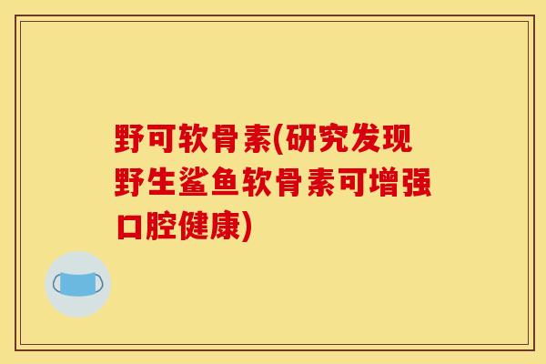 野可软骨素(研究发现野生鲨鱼软骨素可增强口腔健康)
