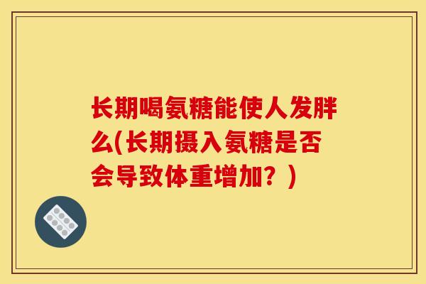 长期喝氨糖能使人发胖么(长期摄入氨糖是否会导致体重增加？)