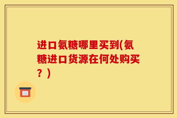 进口氨糖哪里买到(氨糖进口货源在何处购买？)
