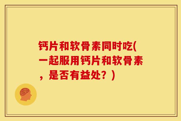钙片和软骨素同时吃(一起服用钙片和软骨素，是否有益处？)