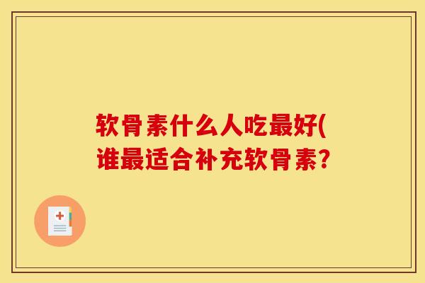 软骨素什么人吃最好(谁最适合补充软骨素？