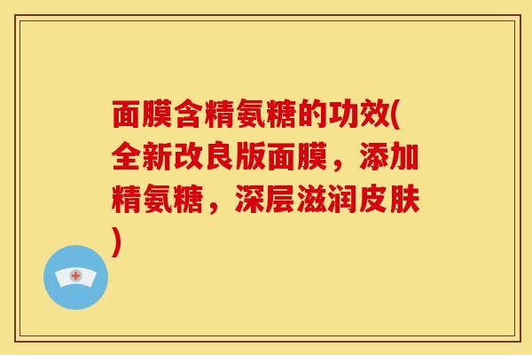 面膜含精氨糖的功效(全新改良版面膜，添加精氨糖，深层滋润皮肤)