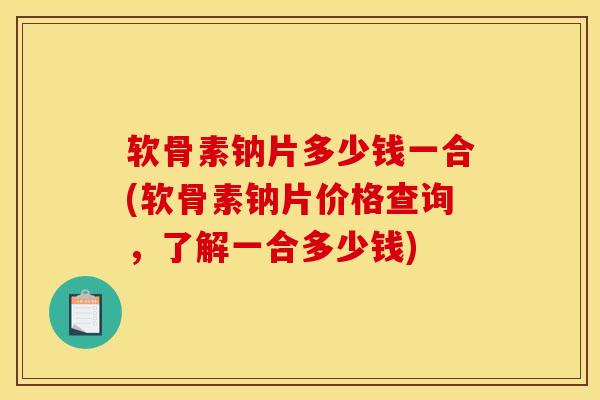 软骨素钠片多少钱一合(软骨素钠片价格查询，了解一合多少钱)