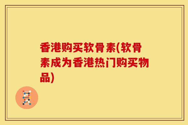 香港购买软骨素(软骨素成为香港热门购买物品)