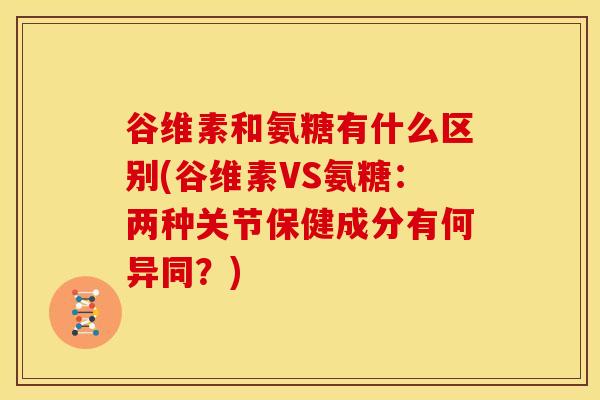 谷维素和氨糖有什么区别(谷维素VS氨糖：两种关节保健成分有何异同？)