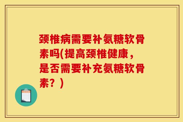 颈椎病需要补氨糖软骨素吗(提高颈椎健康，是否需要补充氨糖软骨素？)