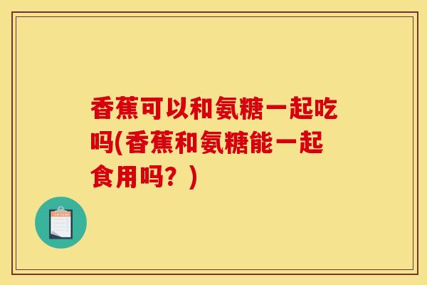 香蕉可以和氨糖一起吃吗(香蕉和氨糖能一起食用吗？)