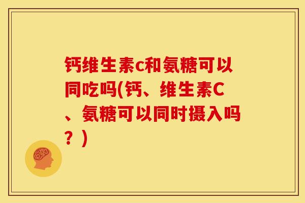 钙维生素c和氨糖可以同吃吗(钙、维生素C、氨糖可以同时摄入吗？)
