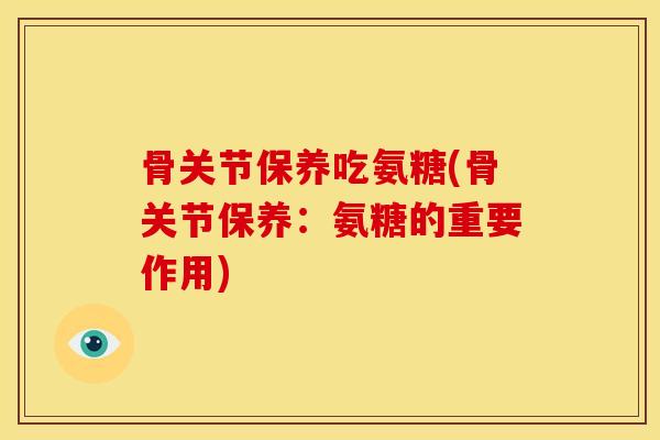 骨关节保养吃氨糖(骨关节保养：氨糖的重要作用)
