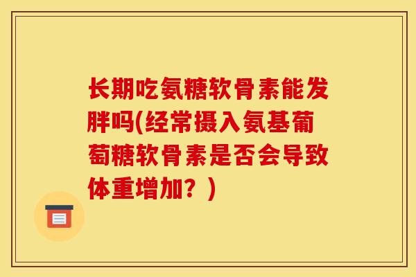 长期吃氨糖软骨素能发胖吗(经常摄入氨基葡萄糖软骨素是否会导致体重增加？)