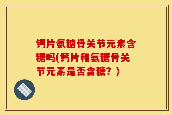 钙片氨糖骨关节元素含糖吗(钙片和氨糖骨关节元素是否含糖？)