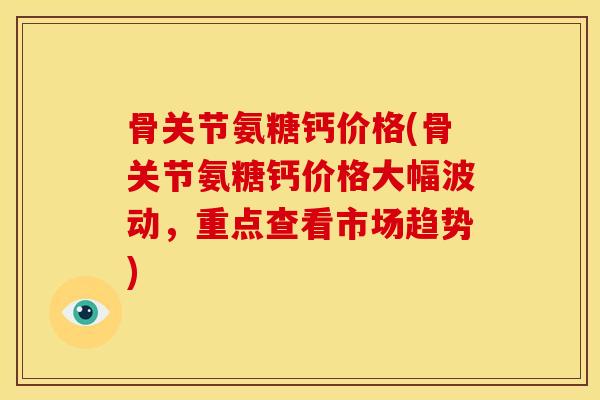 骨关节氨糖钙价格(骨关节氨糖钙价格大幅波动，重点查看市场趋势)