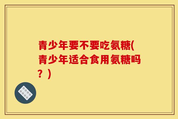青少年要不要吃氨糖(青少年适合食用氨糖吗？)