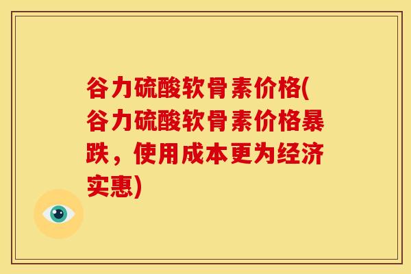 谷力硫酸软骨素价格(谷力硫酸软骨素价格暴跌，使用成本更为经济实惠)