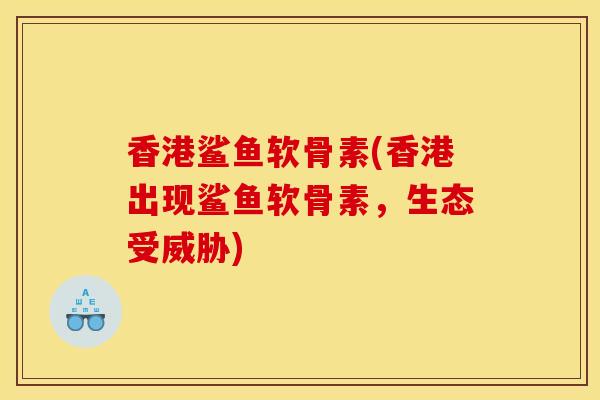 香港鲨鱼软骨素(香港出现鲨鱼软骨素，生态受威胁)
