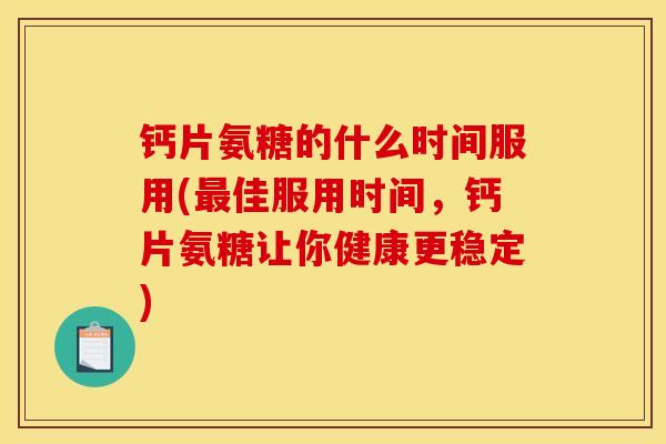 钙片氨糖的什么时间服用(最佳服用时间，钙片氨糖让你健康更稳定)