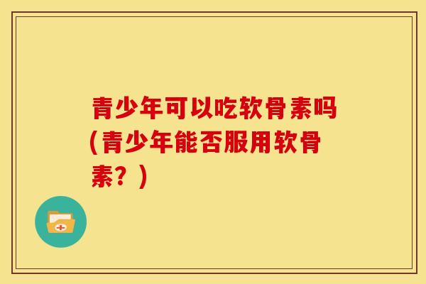 青少年可以吃软骨素吗(青少年能否服用软骨素？)