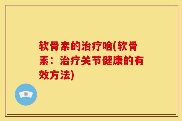 软骨素的治疗啥(软骨素：治疗关节健康的有效方法)