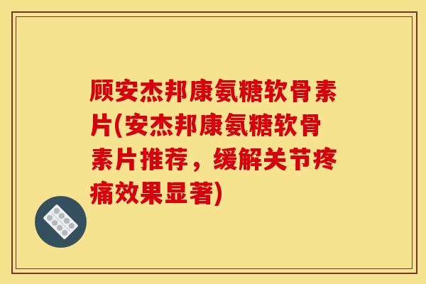 顾安杰邦康氨糖软骨素片(安杰邦康氨糖软骨素片推荐，缓解关节疼痛效果显著)