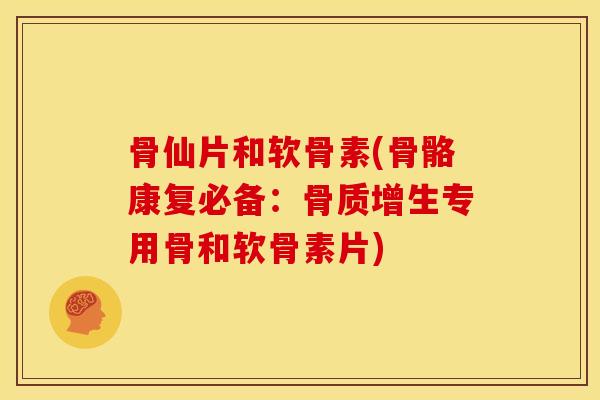 骨仙片和软骨素(骨骼康复必备：骨质增生专用骨和软骨素片)