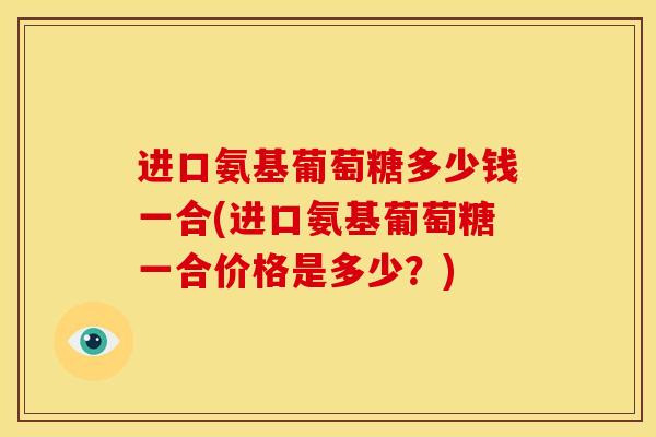 进口氨基葡萄糖多少钱一合(进口氨基葡萄糖一合价格是多少？)