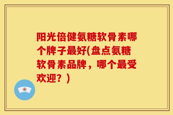 阳光倍健氨糖软骨素哪个牌子最好(盘点氨糖软骨素品牌，哪个最受欢迎？)