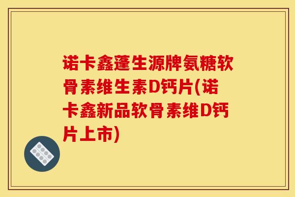 诺卡鑫蓬生源牌氨糖软骨素维生素D钙片(诺卡鑫新品软骨素维D钙片上市)