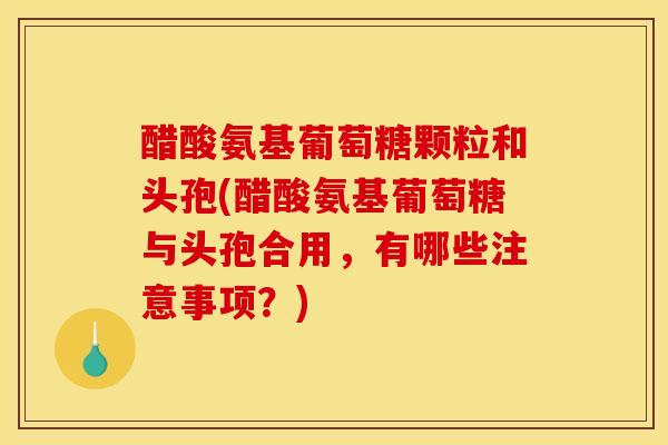 醋酸氨基葡萄糖颗粒和头孢(醋酸氨基葡萄糖与头孢合用，有哪些注意事项？)