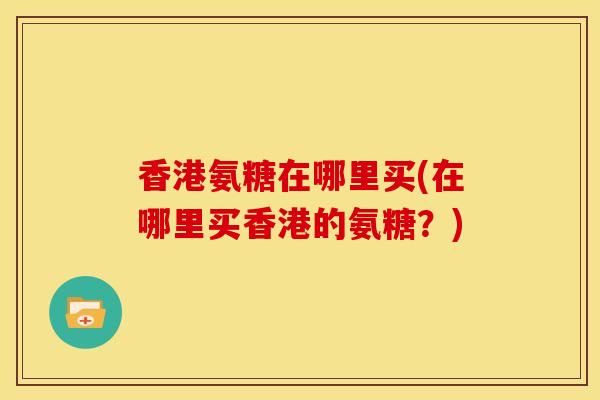 香港氨糖在哪里买(在哪里买香港的氨糖？)