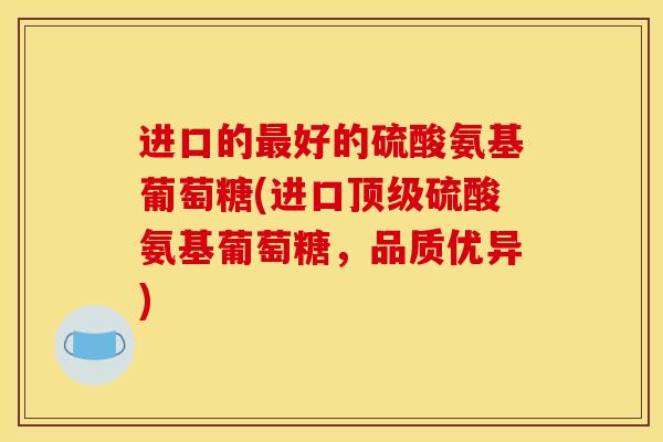 进口的最好的硫酸氨基葡萄糖(进口顶级硫酸氨基葡萄糖，品质优异)