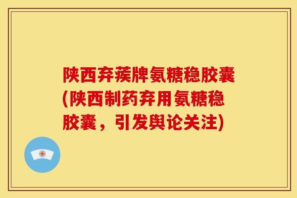 陕西弃蒺牌氨糖稳胶囊(陕西制药弃用氨糖稳胶囊，引发舆论关注)